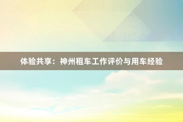 体验共享：神州租车工作评价与用车经验